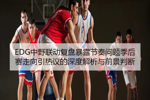EDG中野联动复盘暴露节奏问题季后赛走向引热议的深度解析与前景判断