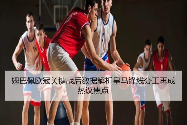 姆巴佩欧冠关键战后数据解析皇马锋线分工再成热议焦点