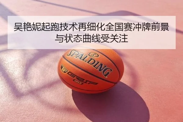 吴艳妮起跑技术再细化全国赛冲牌前景与状态曲线受关注